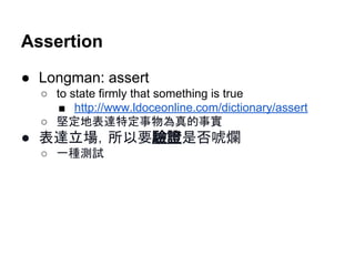 Assertion
● Longman: assert
○ to state firmly that something is true
■ http://www.ldoceonline.com/dictionary/assert
○ 堅定地表達特定事物為真的事實
● 表達立場，所以要驗證是否唬爛
○ 一種測試
 