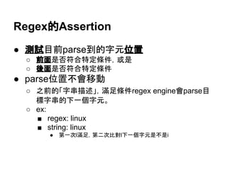 Regex的Assertion
● 測試目前parse到的字元位置
○ 前面是否符合特定條件，或是
○ 後面是否符合特定條件
● parse位置不會移動
○ 之前的「字串描述」，滿足條件regex engine會parse目
標字串的下一個字元。
○ ex:
■ regex: linux
■ string: linux
● 第一次l滿足，第二次比對l下一個字元是不是i
 