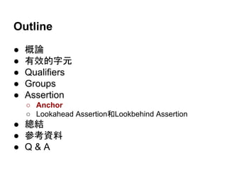 Outline
● 概論
● 有效的字元
● Qualifiers
● Groups
● Assertion
○ Anchor
○ Lookahead Assertion和Lookbehind Assertion
● 總結
● 參考資料
● Q & A
 