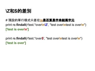 Z和$的差別
# 預設的單行模式只差在n是否算是字串結尾字元
print re.findall(r'test.*overnZ', "test overntest is overn")
['test is overn']
print re.findall(r'test.*over$', "test overntest is overn")
['test is over']
 