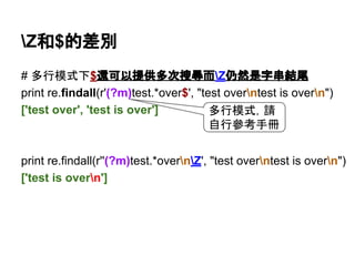 Z和$的差別
# 多行模式下$還可以提供多次搜尋而Z仍然是字串結尾
print re.findall(r'(?m)test.*over$', "test overntest is overn")
['test over', 'test is over']
print re.findall(r'(?m)test.*overnZ', "test overntest is overn")
['test is overn']
多行模式，請
自行參考手冊
 
