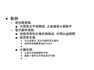 ● 範例
○ 身份證號碼：
■ 大寫英文字母開頭，之後連接九個數字
○ 電子郵件信箱：
■ 由使用者和主機名稱組成，中間以@隔開
■ 使用者名稱
● 可以由數字, 英文句號和英文組合
● 使用者名稱最長為63 bytes
● …
■ 主機名稱：
● 以英文句號隔開的字串
● 最後一個字元不得為英文句號
● …
 