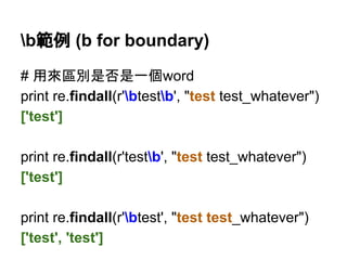 b範例 (b for boundary)
# 用來區別是否是一個word
print re.findall(r'btestb', "test test_whatever")
['test']
print re.findall(r'testb', "test test_whatever")
['test']
print re.findall(r'btest', "test test_whatever")
['test', 'test']
 