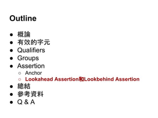 Outline
● 概論
● 有效的字元
● Qualifiers
● Groups
● Assertion
○ Anchor
○ Lookahead Assertion和Lookbehind Assertion
● 總結
● 參考資料
● Q & A
 