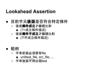Lookahead Assertion
● 目前字元後面是否符合特定條件
○ 後面條件成立才繼續比對
■ (?=成立條件描述)
○ 後面條件不成立才繼續比對
■ (?!不成立條件描述)
● 範例
○ 字串前面必須要有file
■ unittest_file, src_file, ...
○ 字串後面不得出現test
 