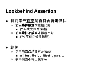 Lookbehind Assertion
● 目前字元前面是否符合特定條件
○ 前面條件成立才繼續比對
■ (?<=成立條件描述)
○ 前面條件不成立才繼續比對
■ (?<!不成立條件描述)
● 範例
○ 字串前面必須要有unittest
■ unittest_file1, unittest_cases, ...
○ 字串前面不得出現fake
 