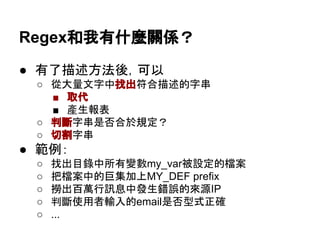 Regex和我有什麼關係？
● 有了描述方法後，可以
○ 從大量文字中找出符合描述的字串
■ 取代
■ 產生報表
○ 判斷字串是否合於規定？
○ 切割字串
● 範例：
○ 找出目錄中所有變數my_var被設定的檔案
○ 把檔案中的巨集加上MY_DEF prefix
○ 撈出百萬行訊息中發生錯誤的來源IP
○ 判斷使用者輸入的email是否型式正確
○ ...
 