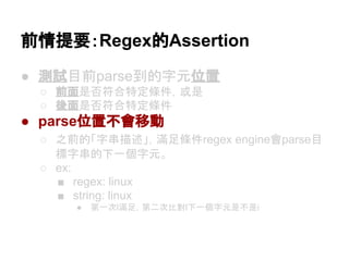 前情提要：Regex的Assertion
● 測試目前parse到的字元位置
○ 前面是否符合特定條件，或是
○ 後面是否符合特定條件
● parse位置不會移動
○ 之前的「字串描述」，滿足條件regex engine會parse目
標字串的下一個字元。
○ ex:
■ regex: linux
■ string: linux
● 第一次l滿足，第二次比對l下一個字元是不是i
 