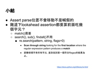 小結
● Assert parse位置不會移動不是喊假的
● 難道下lookahead assertion都要算前面吃幾
個字元？
○ match()需要
○ search(), sub(), findall()不用
■ re.search(pattern, string, flags=0)
● Scan through string looking for the first location where the
regular expression pattern produces a match
● 窮舉檢視字串所有字元，直到找到第一個符合Regex的結果為
止。
https://docs.python.org/2/library/re.html
 