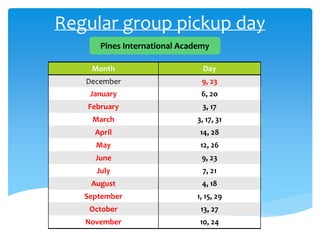 Regular group pickup day
Pines International Academy
Month Day
December 9, 23
January 6, 2o
February 3, 17
March 3, 17, 31
April 14, 28
May 12, 26
June 9, 23
July 7, 21
August 4, 18
September 1, 15, 29
October 13, 27
November 10, 24
 
