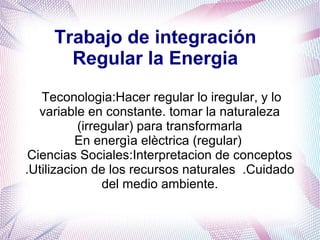 Trabajo de integración
Regular la Energia
Teconologia:Hacer regular lo iregular, y lo
variable en constante. tomar la naturaleza
(irregular) para transformarla
En energìa elèctrica (regular)
Ciencias Sociales:Interpretacion de conceptos
.Utilizacion de los recursos naturales .Cuidado
del medio ambiente.
 