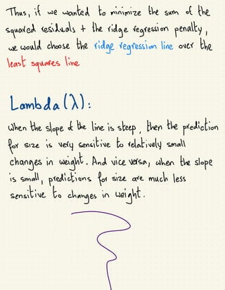 Thus, if we wanted to minimize the sum of the
squared residuals +
the
ridge regression penally,
we would choose the ridge regression line over the
least
squares line
Lambda(X):
Shen the slope of
the line is steep, then the prediction
for size is very sensitive to relatively small
changes in seight. And size versa, when the slope
is small, predictions for size are much less
sensitive to
ages
in
weight
 