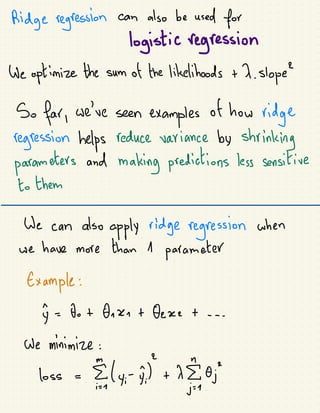 Ridge regression can also be used for
logistic regression
doptimize the sum of
the likelihoods + X. Slope
So far, we're seen
examples
of
how
ridge
regression helps reduce saviance by
shrinking
parameters and
making predictions less sensitive
to them
We can also
apply ridge regression shen
we have more than 1
parameter
Example:
y =
be+
foxo+
feret---
be minimize:
loss -
Ely,ii) +
1
0;
 