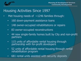 Planning & Development Services
Community Development
Housing Activities Since 1997
• Met housing needs of ~1246 families through:
• 160 down-payment assistance loans
• 148 owner-occupied rehabilitations or repairs
• 83 owner-occupied reconstructions
• 44 new single-family homes built by City and non-profit
partners
• 115 units of affordable rental housing through
partnership with for-profit developers
• 52 units of affordable rental housing through rental
rehabilitation program
• 681 rental units assisted with security deposits
 