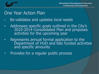 Planning & Development Services
Community Development
One Year Action Plan
• Re-validates and updates local needs
• Addresses specific goals outlined in the City’s
2010-2014 Consolidated Plan and proposes
activities for the upcoming year
• Represents annual formal application to the
Department of HUD and lists funded activities
and specific amounts
• Provides for a regular public process
 
