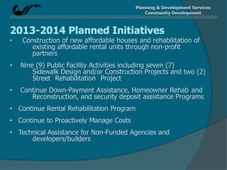 Planning & Development Services
Community Development
2013-2014 Planned Initiatives
• Construction of new affordable houses and rehabilitation of
existing affordable rental units through non-profit
partners
• Nine (9) Public Facility Activities including seven (7)
Sidewalk Design and/or Construction Projects and two (2)
Street Rehabilitation Project
• Continue Down-Payment Assistance, Homeowner Rehab and
Reconstruction, and security deposit assistance Programs
• Continue Rental Rehabilitation Program
• Continue to Proactively Manage Costs
• Technical Assistance for Non-Funded Agencies and
developers/builders
 