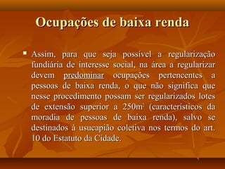Ocupações de baixa renda

   Assim, para que seja possível a regularização
    fundiária de interesse social, na área a regularizar
    devem predominar ocupações pertencentes a
    pessoas de baixa renda, o que não significa que
    nesse procedimento possam ser regularizados lotes
    de extensão superior a 250m2 (característicos da
    moradia de pessoas de baixa renda), salvo se
    destinados à usucapião coletiva nos termos do art.
    10 do Estatuto da Cidade.
 