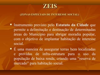 ZEIS
       (ZONAS ESPECIAIS DE INTERESSE SOCIAL)


   Instrumento previsto pelo Estatuto da Cidade que
    permite a delimitação e destinação de determinadas
    áreas do Município para abrigar moradia popular,
    com o objetivo de implantar habitação de interesse
    social.
   É uma maneira de assegurar terras bem localizadas
    e providas de infra-estrutura para o uso da
    população de baixa renda, criando uma “reserva de
    mercado” para habitação social.
 