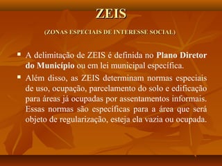 ZEIS
         (ZONAS ESPECIAIS DE INTERESSE SOCIAL)


   A delimitação de ZEIS é definida no Plano Diretor
    do Município ou em lei municipal específica.
   Além disso, as ZEIS determinam normas especiais
    de uso, ocupação, parcelamento do solo e edificação
    para áreas já ocupadas por assentamentos informais.
    Essas normas são específicas para a área que será
    objeto de regularização, esteja ela vazia ou ocupada.
 