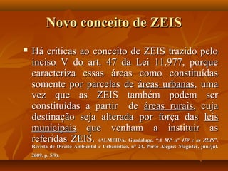 Novo conceito de ZEIS
   Há críticas ao conceito de ZEIS trazido pelo
    inciso V do art. 47 da Lei 11.977, porque
    caracteriza essas áreas como constituídas
    somente por parcelas de áreas urbanas, uma
    vez que as ZEIS também podem ser
    constituídas a partir de áreas rurais, cuja
    destinação seja alterada por força das leis
    municipais que venham a instituir as
    referidas ZEIS. (ALMEIDA, Guadalupe. “A MP n° 459 e as ZEIS”.
    Revista de Direito Ambiental e Urbanístico, n° 24, Porto Alegre: Magister, jun./jul.
    2009, p. 5/9).
 