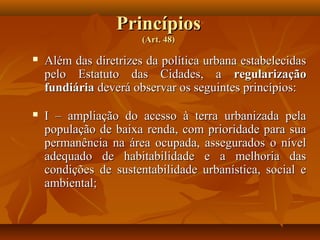 Princípios
                       (Art. 48)

   Além das diretrizes da política urbana estabelecidas
    pelo Estatuto das Cidades, a regularização
    fundiária deverá observar os seguintes princípios:

   I – ampliação do acesso à terra urbanizada pela
    população de baixa renda, com prioridade para sua
    permanência na área ocupada, assegurados o nível
    adequado de habitabilidade e a melhoria das
    condições de sustentabilidade urbanística, social e
    ambiental;
 