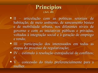Princípios
                       (Art. 48)

   II – articulação com as políticas setoriais de
    habitação, de meio ambiente, de saneamento básico
    e de mobilidade urbana, nos diferentes níveis de
    governo e com as iniciativas públicas e privadas,
    voltadas à integração social e à geração de emprego
    e renda;
   III – participação dos interessados em todas as
    etapas do processo de regularização;
   IV – estímulo à resolução extrajudicial de conflitos;
    e
   V – concessão do título preferencialmente para a
    mulher.
 