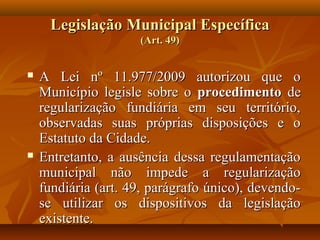 Legislação Municipal Específica
                     (Art. 49)


   A Lei nº 11.977/2009 autorizou que o
    Município legisle sobre o procedimento de
    regularização fundiária em seu território,
    observadas suas próprias disposições e o
    Estatuto da Cidade.
   Entretanto, a ausência dessa regulamentação
    municipal não impede a regularização
    fundiária (art. 49, parágrafo único), devendo-
    se utilizar os dispositivos da legislação
    existente.
 
