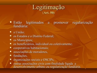 Legitimação
                         (Art. 50)

   Estão legitimados        a   promover      regularização
    fundiária:
   a União;
   os Estados e o Distrito Federal;
   os Municípios;
   os beneficiários, individual ou coletivamente;
   cooperativas habitacionais;
   associações de moradores,
   fundações,
   organizações sociais e OSCIPs,
   outras associações civis com finalidade ligada a
    desenvolvimento urbano ou regularização fundiária.
 