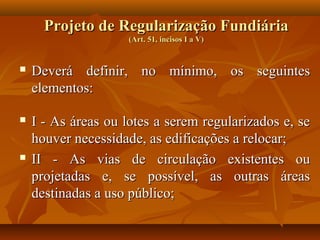 Projeto de Regularização Fundiária
                     (Art. 51, incisos I a V)


   Deverá definir, no mínimo, os seguintes
    elementos:

   I - As áreas ou lotes a serem regularizados e, se
    houver necessidade, as edificações a relocar;
   II - As vias de circulação existentes ou
    projetadas e, se possível, as outras áreas
    destinadas a uso público;
 