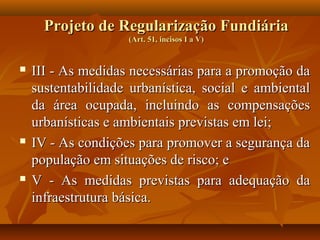 Projeto de Regularização Fundiária
                    (Art. 51, incisos I a V)


   III - As medidas necessárias para a promoção da
    sustentabilidade urbanística, social e ambiental
    da área ocupada, incluindo as compensações
    urbanísticas e ambientais previstas em lei;
   IV - As condições para promover a segurança da
    população em situações de risco; e
   V - As medidas previstas para adequação da
    infraestrutura básica.
 