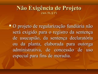 Não Exigência de Projeto
                  (Art. 51, § 1º)



   O projeto de regularização fundiária não
    será exigido para o registro da sentença
    de usucapião, da sentença declaratória
    ou da planta, elaborada para outorga
    administrativa, de concessão de uso
    especial para fins de moradia.
 