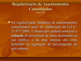 Regularização de Assentamentos
             Consolidados
                    (Art. 52)



   Na regularização fundiária de assentamentos
    consolidados antes da publicação da Lei n °.
    11.977/2009, o Município poderá autorizar a
    redução do percentual de áreas destinadas ao
    uso público e da área mínima dos lotes
    definidos na legislação de parcelamento do
    solo urbano.
 