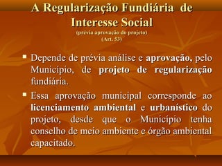 A Regularização Fundiária de
          Interesse Social
              (prévia aprovação do projeto)
                        (Art. 53)


   Depende de prévia análise e aprovação, pelo
    Município, de projeto de regularização
    fundiária.
   Essa aprovação municipal corresponde ao
    licenciamento ambiental e urbanístico do
    projeto, desde que o Município tenha
    conselho de meio ambiente e órgão ambiental
    capacitado.
 
