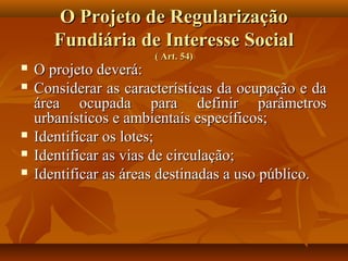 O Projeto de Regularização
       Fundiária de Interesse Social
                      ( Art. 54)
   O projeto deverá:
   Considerar as características da ocupação e da
    área ocupada para definir parâmetros
    urbanísticos e ambientais específicos;
   Identificar os lotes;
   Identificar as vias de circulação;
   Identificar as áreas destinadas a uso público.
 