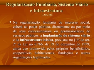 Regularização Fundiária, Sistema Viário
           e Infraestrutura
                        ( Art. 55)

    Na regularização fundiária de interesse social,
     caberá ao poder público, diretamente ou por meio
     de seus concessionários ou permissionários de
     serviços públicos, a implantação do sistema viário
     e da infraestrutura básica, previstos no § 6º do art.
     2º da Lei no 6.766, de 19 de dezembro de 1979,
     ainda que promovida pelos próprios beneficiários,
     cooperativas habitacionais, fundações e outras
     organizações legitimadas.
 