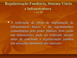 Regularização Fundiária, Sistema Viário
           e Infraestrutura
                     ( Art. 55)



    A realização de obras de implantação de
     infraestrutura básica e de equipamentos
     comunitários pelo poder público, bem como
     sua manutenção, pode ser realizada mesmo
     antes de concluída a regularização jurídica
     das situações dominiais dos imóveis.
 