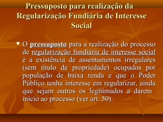 Pressuposto para realização da
Regularização Fundiária de Interesse
               Social

   O pressuposto para a realização do processo
    de regularização fundiária de interesse social
    é a existência de assentamentos irregulares
    (sem título de propriedade) ocupados por
    população de baixa renda e que o Poder
    Público tenha interesse em regularizar, ainda
    que sejam outros os legitimados a darem
    início ao processo (ver art. 50).
 