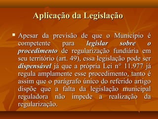 Aplicação da Legislação

   Apesar da previsão de que o Município é
    competente       para      legislar     sobre    o
    procedimento de regularização fundiária em
    seu território (art. 49), essa legislação pode ser
    dispensável já que a própria Lei n° 11.977 já
    regula amplamente esse procedimento, tanto é
    assim que o parágrafo único do referido artigo
    dispõe que a falta da legislação municipal
    reguladora não impede a realização da
    regularização.
 