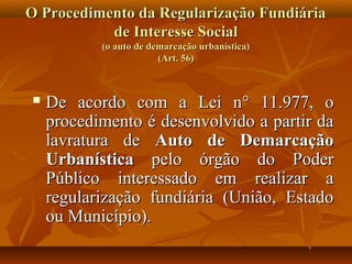 O Procedimento da Regularização Fundiária
           de Interesse Social
           (o auto de demarcação urbanística)
                        (Art. 56)



   De acordo com a Lei n° 11.977, o
    procedimento é desenvolvido a partir da
    lavratura de Auto de Demarcação
    Urbanística pelo órgão do Poder
    Público interessado em realizar a
    regularização fundiária (União, Estado
    ou Município).
 