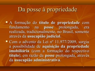 Da posse à propriedade
   A formação do título de propriedade com
    fundamento na posse prolongada, era
    realizada, tradicionalmente, no Brasil, somente
    através da usucapião judicial.
   Com o advento da Lei nº 11.977/2009, surgiu
    a possibilidade de aquisição da propriedade
    imobiliária (com a formação do respectivo
    título), em razão da posse prolongada, através
    da usucapião administrativa.
 