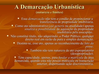 A Demarcação Urbanística
                       (natureza e limites)
          Essa demarcação não tem o condão de proporcionar a
                           transferência de propriedade imobiliária.
     Como ato administrativo (sui generis na atualidade) apenas
              sinaliza a possibilidade de aquisição da propriedade
                                         imobiliária pela usucapião.
   Não constitui título, não adquirindo, o Poder Público, qualquer
              direito real em razão da pura e simples demarcação.
      Destina-se, esse ato, apenas ao reconhecimento do fato da
                                                              posse.
                Também não tem natureza de ato expropriatório
                                                   (desapropriação).
       Tem capacidade, apenas, para fundar a matrícula da área
      demarcada, quando esta não possui matrícula ou transcrição
                         anterior, dispensando ação discriminatória.
 