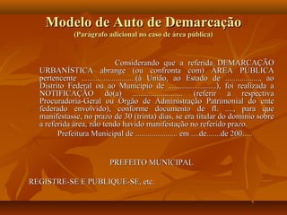 Modelo de Auto de Demarcação
              (Parágrafo adicional no caso de área pública)



                               Considerando que a referida DEMARCAÇÃO
  URBANÍSTICA abrange (ou confronta com) ÁREA PÚBLICA
  pertencente ...........................(à União, ao Estado de ................., ao
  Distrito Federal ou ao Município de ........................), foi realizada a
  NOTIFICAÇÃO do(a) ......................... (referir a respectiva
  Procuradoria-Geral ou Órgão de Administração Patrimonial do ente
  federado envolvido), conforme documento de fl. ...., para que
  manifestasse, no prazo de 30 (trinta) dias, se era titular do domínio sobre
  a referida área, não tendo havido manifestação no referido prazo.
        Prefeitura Municipal de ..................... em ....de.......de 200.....


                          PREFEITO MUNICIPAL

REGISTRE-SE E PUBLIQUE-SE, etc.
 