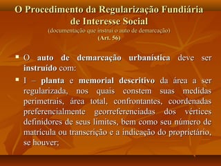 O Procedimento da Regularização Fundiária
           de Interesse Social
           (documentação que instrui o auto de demarcação)
                             (Art. 56)


   O auto de demarcação urbanística deve ser
    instruído com:
   I – planta e memorial descritivo da área a ser
    regularizada, nos quais constem suas medidas
    perimetrais, área total, confrontantes, coordenadas
    preferencialmente georreferenciadas dos vértices
    definidores de seus limites, bem como seu número de
    matrícula ou transcrição e a indicação do proprietário,
    se houver;
 