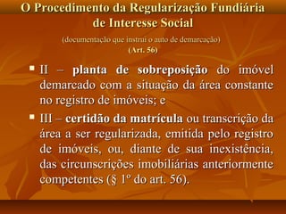 O Procedimento da Regularização Fundiária
           de Interesse Social
         (documentação que instrui o auto de demarcação)
                            (Art. 56)

    II – planta de sobreposição do imóvel
     demarcado com a situação da área constante
     no registro de imóveis; e
    III – certidão da matrícula ou transcrição da
     área a ser regularizada, emitida pelo registro
     de imóveis, ou, diante de sua inexistência,
     das circunscrições imobiliárias anteriormente
     competentes (§ 1º do art. 56).
 