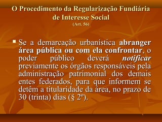 O Procedimento da Regularização Fundiária
           de Interesse Social
                     (Art. 56)


   Se a demarcação urbanística abranger
    área pública ou com ela confrontar, o
    poder      público      deverá   notificar
    previamente os órgãos responsáveis pela
    administração patrimonial dos demais
    entes federados, para que informem se
    detêm a titularidade da área, no prazo de
    30 (trinta) dias (§ 2º).
 