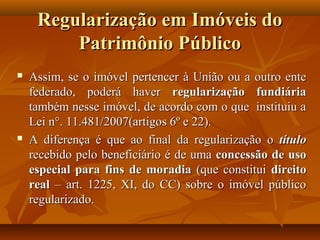 Regularização em Imóveis do
         Patrimônio Público
   Assim, se o imóvel pertencer à União ou a outro ente
    federado, poderá haver regularização fundiária
    também nesse imóvel, de acordo com o que instituiu a
    Lei n°. 11.481/2007(artigos 6º e 22).
   A diferença é que ao final da regularização o título
    recebido pelo beneficiário é de uma concessão de uso
    especial para fins de moradia (que constitui direito
    real – art. 1225, XI, do CC) sobre o imóvel público
    regularizado.
 