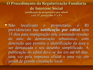 O Procedimento da Regularização Fundiária
           de Interesse Social
             (notificação do proprietário por edital)
                   (Art. 57, parágrafos 3º a 5º)


   Não localizado o proprietário, o RI
    providenciará sua notificação por edital com
    15 dias para impugnação nele constando resumo
    do auto de demarcação urbanística, com
    descrição que permita a identificação da área a
    ser demarcada e seu desenho simplificado. A
    publicação do edital deve-se dar em até 60 dias,
    uma vez pela imprensa oficial e uma vez em
    jornal de grande circulação local.
 
