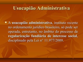 Usucapião Administrativa

   A usucapião administrativa, instituto recente
    no ordenamento jurídico brasileiro, só pode ser
    operada, entretanto, no âmbito do processo de
    regularização fundiária de interesse social ,
    disciplinado pela Lei n° 11.977/2009.
 