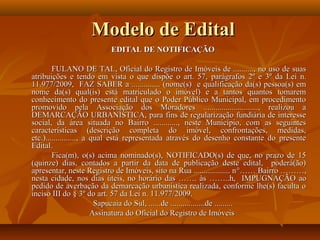 Modelo de Edital
                         EDITAL DE NOTIFICAÇÃO

        FULANO DE TAL, Oficial do Registro de Imóveis de .........., no uso de suas
atribuições e tendo em vista o que dispõe o art. 57, parágrafos 2º e 3º da Lei n.
11.977/2009, FAZ SABER a .............. (nome(s) e qualificação da(s) pessoa(s) em
nome da(s) qual(is) está matriculado o imóvel) e a tantos quantos tomarem
conhecimento do presente edital que o Poder Público Municipal, em procedimento
promovido pela Associação dos Moradores ..........................., realizou a
DEMARCAÇÃO URBANÍSTICA, para fins de regularização fundiária de interesse
social, da área situada no Bairro ............, neste Município, com as seguintes
características (descrição completa do imóvel, confrontações, medidas,
etc.)..............., a qual está representada através do desenho constante do presente
Edital.
        Fica(m), o(s) acima nominado(s), NOTIFICADO(s) de que, no prazo de 15
(quinze) dias, contados a partir da data de publicação deste edital, poderá(ão)
apresentar, neste Registro de Imóveis, sito na Rua .................. n °…… Bairro ………,
nesta cidade, nos dias úteis, no horário das ……. às ……..h, IMPUGNAÇÃO ao
pedido de averbação da demarcação urbanística realizada, conforme lhe(s) faculta o
inciso III do § 3º do art. 57 da Lei n. 11.977/2009.
                         Sapucaia do Sul, ......de .................de .........
                        Assinatura do Oficial do Registro de Imóveis
 