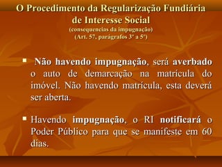 O Procedimento da Regularização Fundiária
           de Interesse Social
             (consequencias da impugnação)
               (Art. 57, parágrafos 3º a 5º)


     Não havendo impugnação, será averbado
     o auto de demarcação na matrícula do
     imóvel. Não havendo matrícula, esta deverá
     ser aberta.

    Havendo impugnação, o RI notificará o
     Poder Público para que se manifeste em 60
     dias.
 